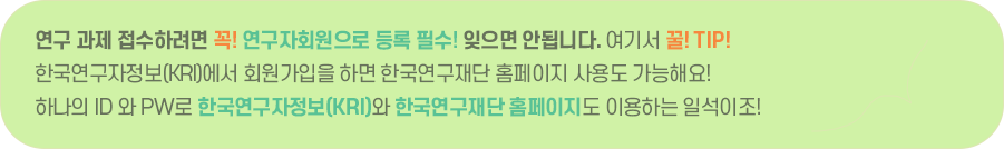 연구 과제 접수하려면 꼭! 연구자회원으로 등록 필수! 잊으면 안됩니다. 여기서 꿀! TIP! 한국연구자정보(KRI)에서 회원가입을 하시면 한국연구재단 홈페이지 사용도 가능해요! 하나의 ID 와 PW로 한국연구자정보(KRI)도 이용하고 한국연구재단 홈페이지도 이용하는 일석이조!