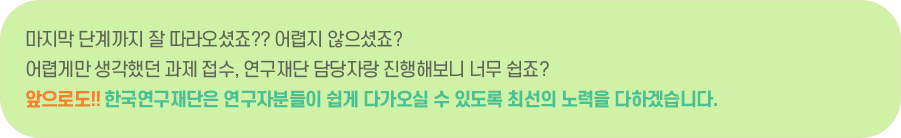 마지막 단계까지 잘 따라오셨죠?? 어렵지 않으셨죠? 어렵게만 생각했던 과제 접수, 연구재단 담당자랑 진행해보니 너무 쉽죠? 앞으로도!! 한국연구재단은 연구자분들이 쉽게 다가오실 수 있도록 최선의 노력을 다하겠습니다.